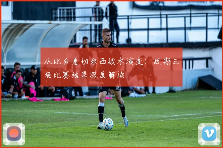 从比分看切尔西战术演变：近期三场比赛结果深度解读