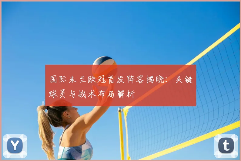 国际米兰欧冠首发阵容揭晓：关键球员与战术布局解析