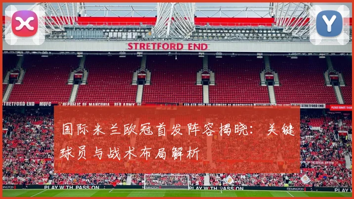 国际米兰欧冠首发阵容揭晓：关键球员与战术布局解析