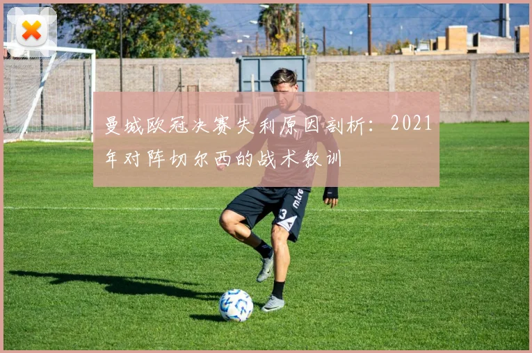 曼城欧冠决赛失利原因剖析：2021年对阵切尔西的战术教训