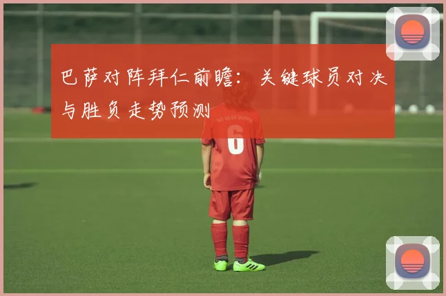 巴萨对阵拜仁前瞻:关键球员对决与胜负走势预测