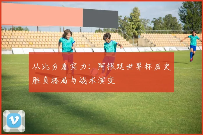 从比分看实力：阿根廷世界杯历史胜负格局与战术演变
