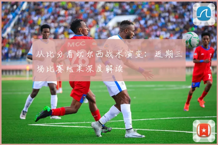 从比分看切尔西战术演变:近期三场比赛结果深度解读