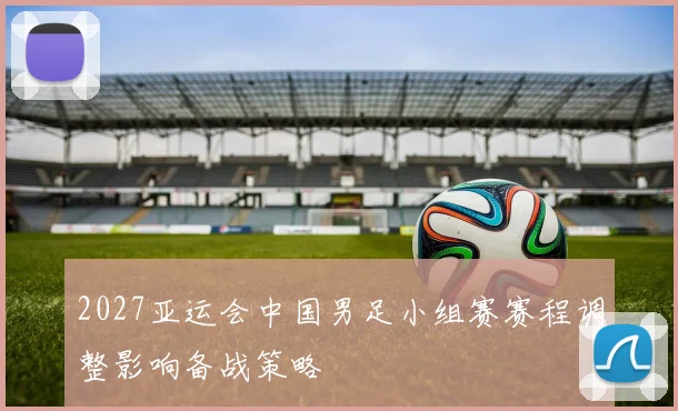 2027亚运会中国男足小组赛赛程调整影响备战策略