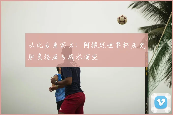 从比分看实力：阿根廷世界杯历史胜负格局与战术演变